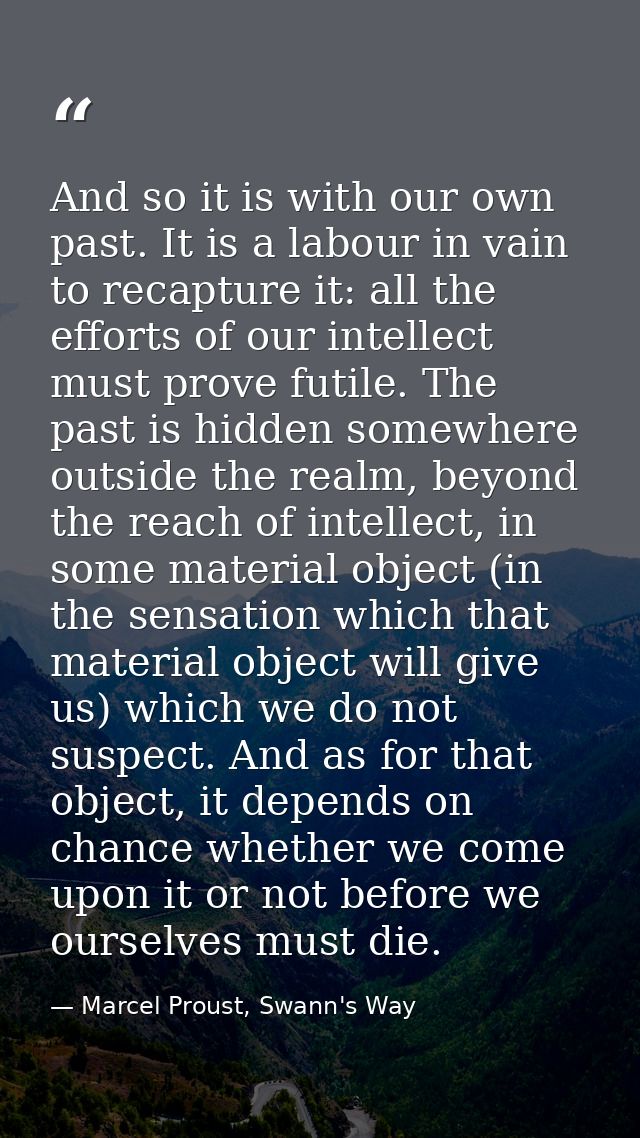 And so it is with our own past. It is a labour in vain to recapture it: all the efforts of our intellect must prove futi — Marcel Proust, Swann's Way