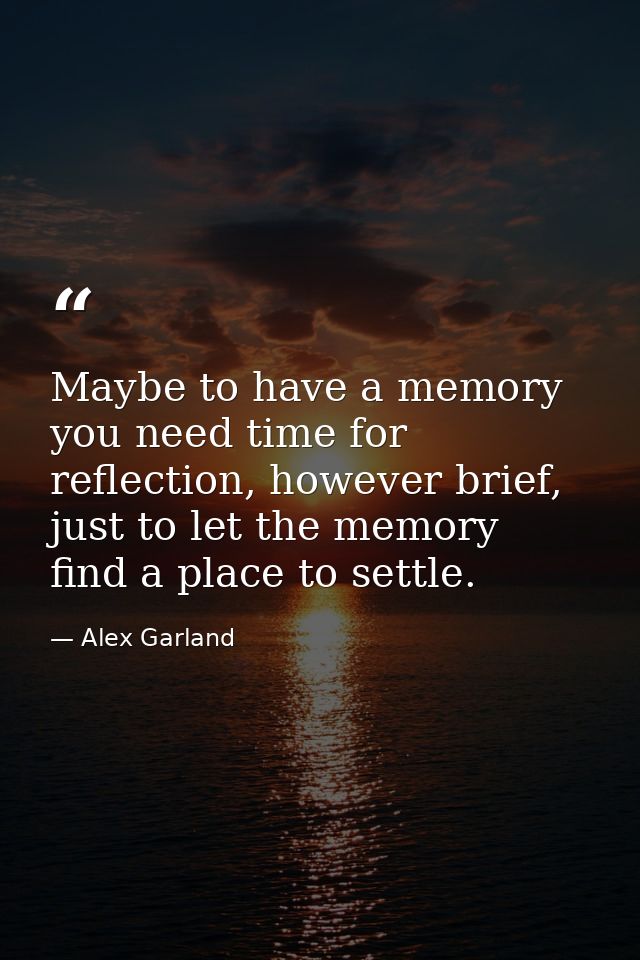 Maybe to have a memory you need time for reflection, however brief, just to let the memory find a place to settle. — Alex Garland