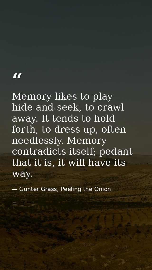 Memory likes to play hide-and-seek, to crawl away. It tends to hold forth, to dress up, often needlessly. Memory contrad — Günter Grass, Peeling the Onion