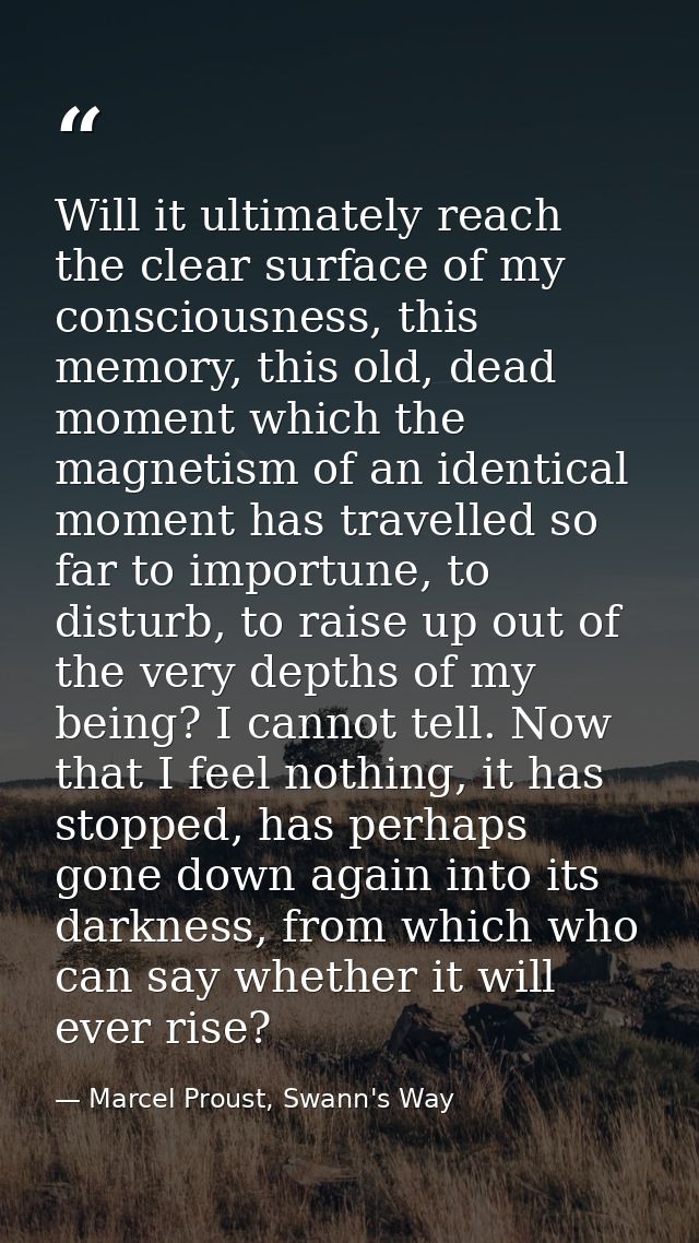 Will it ultimately reach the clear surface of my consciousness, this memory, this old, dead moment which the magnetism o — Marcel Proust, Swann's Way