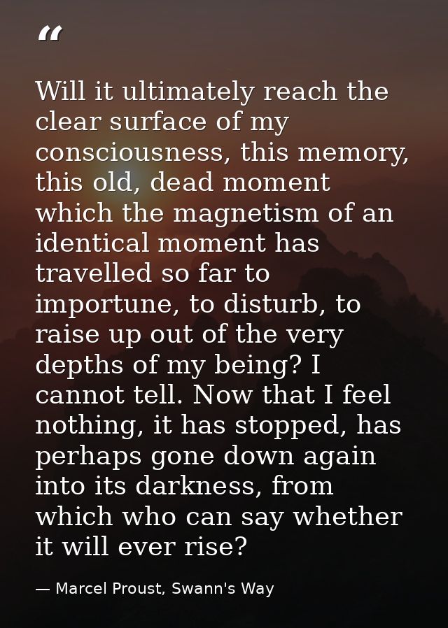 Will it ultimately reach the clear surface of my consciousness, this memory, this old, dead moment which the magnetism o — Marcel Proust, Swann's Way