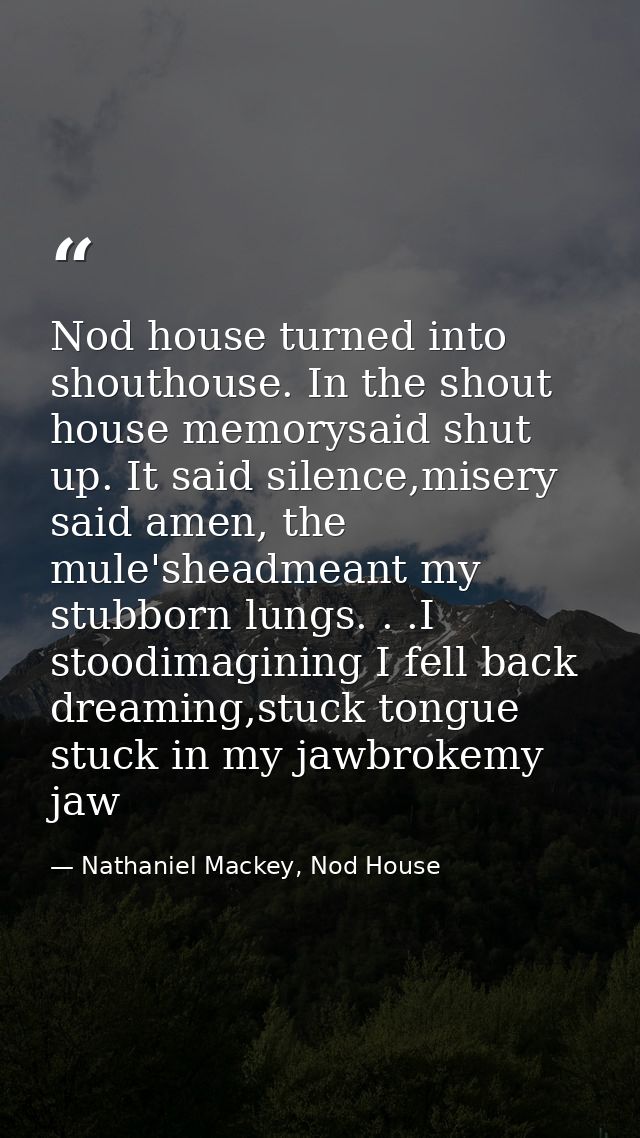 Nod house turned into shouthouse. In the shout house memorysaid shut up. It said silence,misery said amen, the mule'shea — Nathaniel Mackey, Nod House