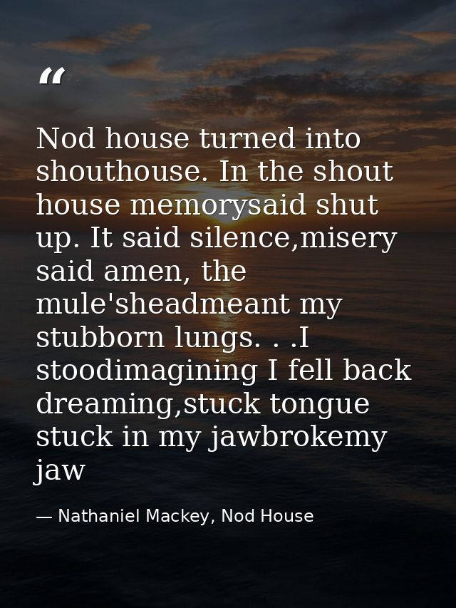 Nod house turned into shouthouse. In the shout house memorysaid shut up. It said silence,misery said amen, the mule'shea — Nathaniel Mackey, Nod House