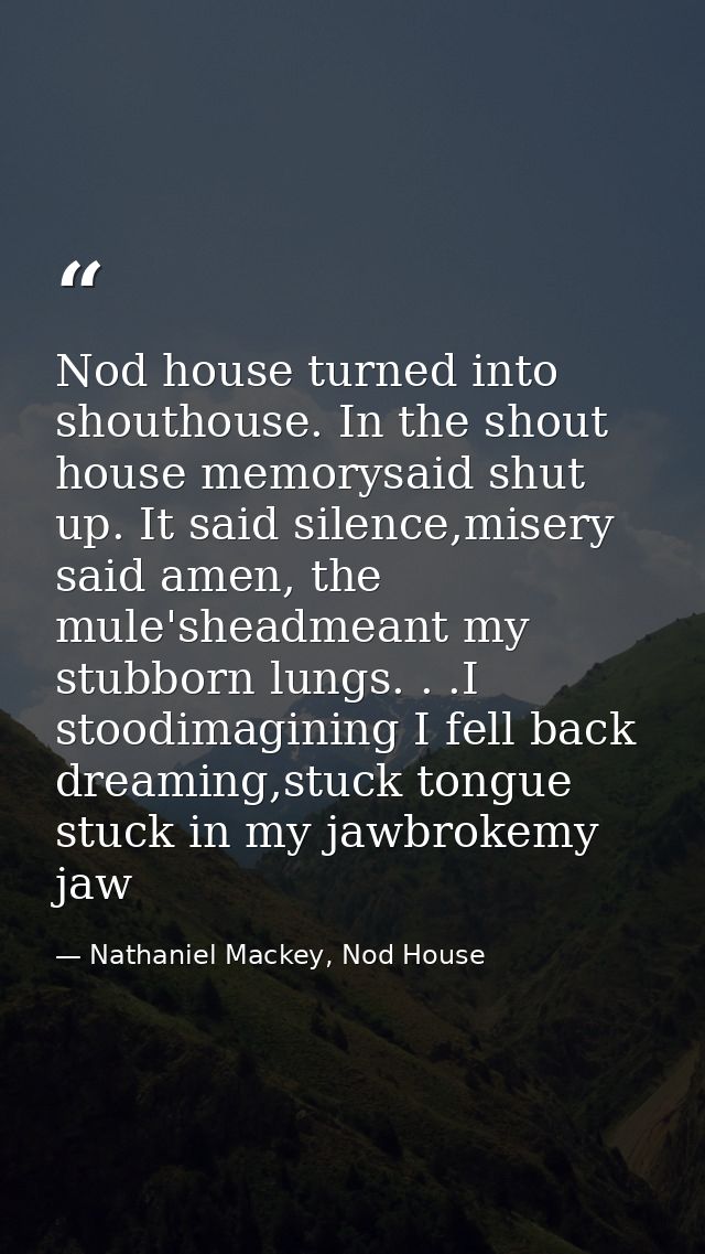 Nod house turned into shouthouse. In the shout house memorysaid shut up. It said silence,misery said amen, the mule'shea — Nathaniel Mackey, Nod House