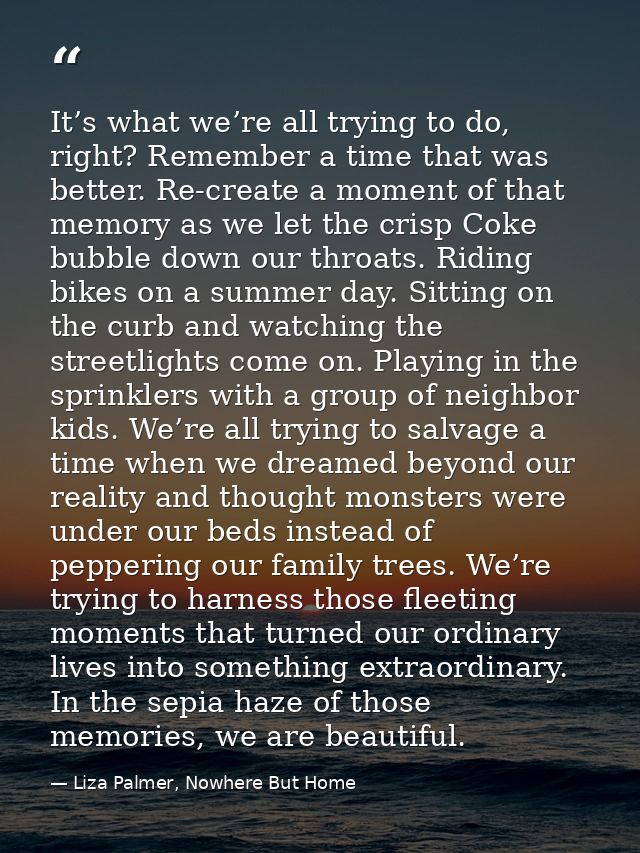 It’s what we’re all trying to do, right? Remember a time that was better. Re-create a moment of that memory as we let th — Liza Palmer, Nowhere But Home