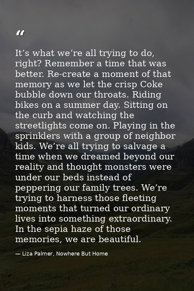 It’s what we’re all trying to do, right? Remember a time that was better. Re-create a moment of that memory as we let th — Liza Palmer, Nowhere But Home