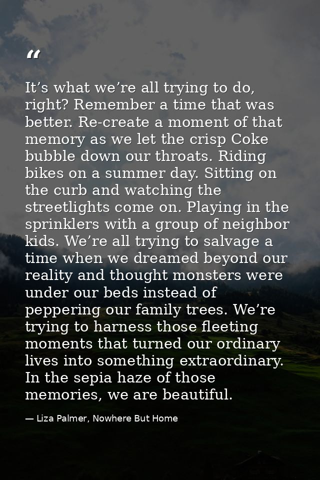 It’s what we’re all trying to do, right? Remember a time that was better. Re-create a moment of that memory as we let th — Liza Palmer, Nowhere But Home