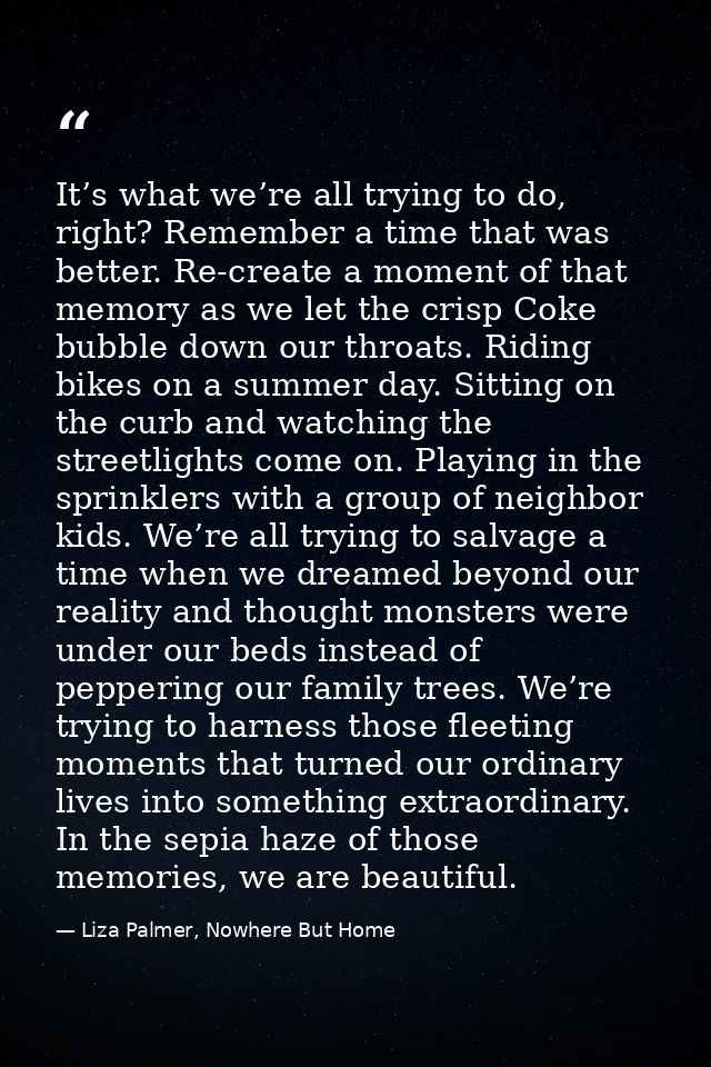 It’s what we’re all trying to do, right? Remember a time that was better. Re-create a moment of that memory as we let th — Liza Palmer, Nowhere But Home