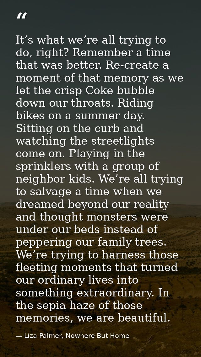It’s what we’re all trying to do, right? Remember a time that was better. Re-create a moment of that memory as we let th — Liza Palmer, Nowhere But Home
