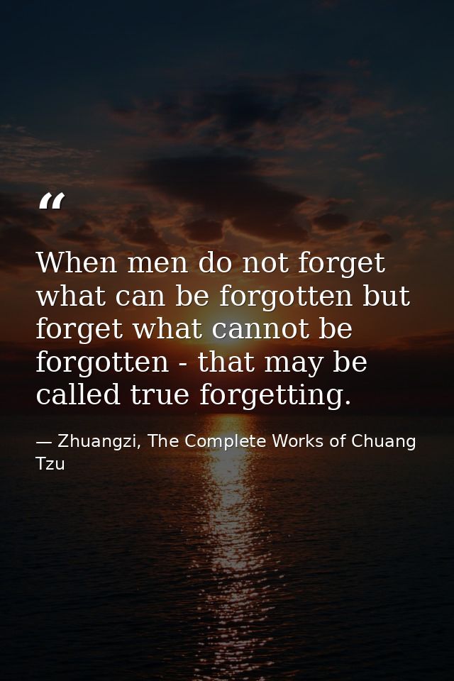 When men do not forget what can be forgotten but forget what cannot be forgotten - that may be called true forgetting. — Zhuangzi, The Complete Works of Chuang Tzu