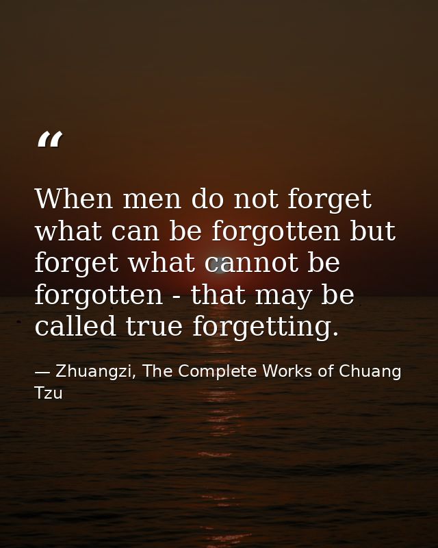 When men do not forget what can be forgotten but forget what cannot be forgotten - that may be called true forgetting. — Zhuangzi, The Complete Works of Chuang Tzu