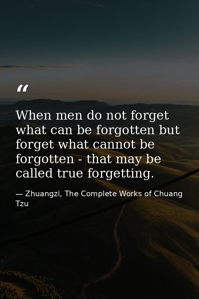 When men do not forget what can be forgotten but forget what cannot be forgotten - that may be called true forgetting. — Zhuangzi, The Complete Works of Chuang Tzu