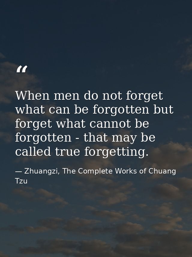 When men do not forget what can be forgotten but forget what cannot be forgotten - that may be called true forgetting. — Zhuangzi, The Complete Works of Chuang Tzu