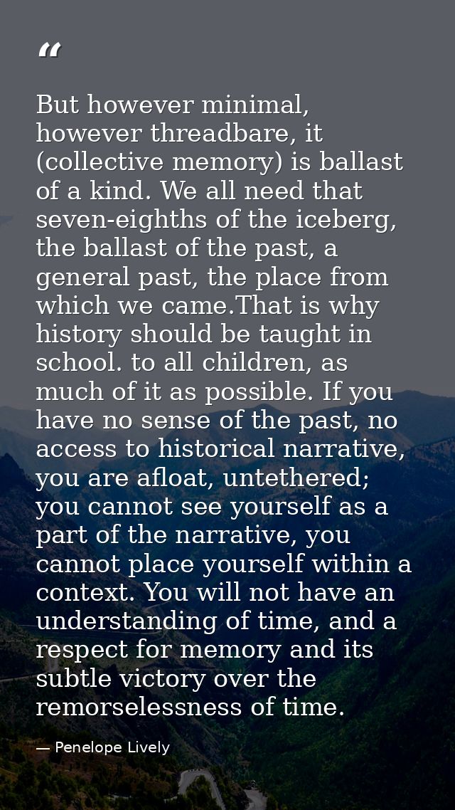 But however minimal, however threadbare, it (collective memory) is ballast of a kind. We all need that seven-eighths of  — Penelope Lively
