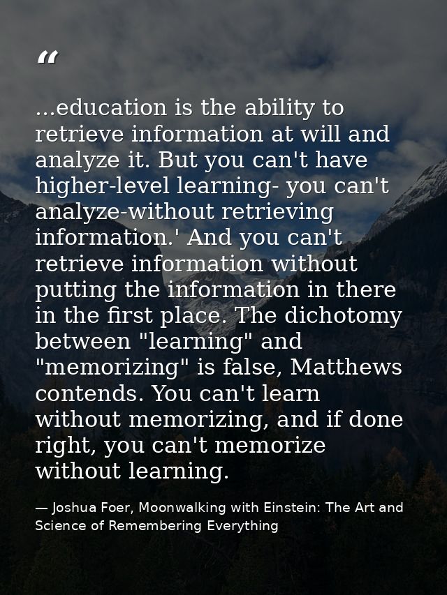 ...education is the ability to retrieve information at will and analyze it. But you can't have higher-level learning- yo — Joshua Foer, Moonwalking with Einstein: The Art and Science of Remembering Everything