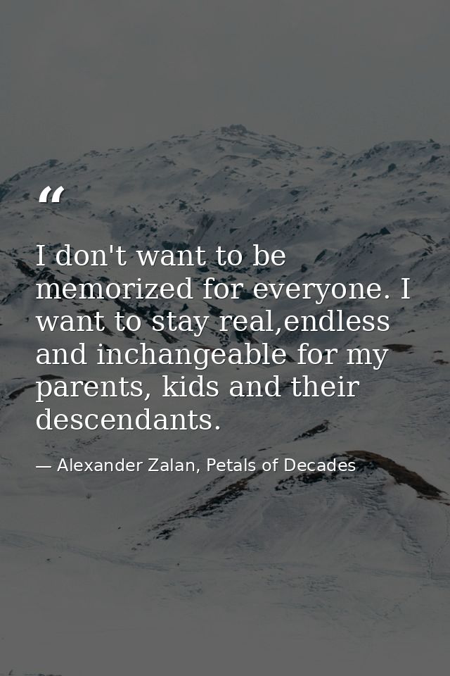 I don't want to be memorized for everyone. I want to stay real,endless and inchangeable for my parents, kids and their d — Alexander Zalan, Petals of Decades