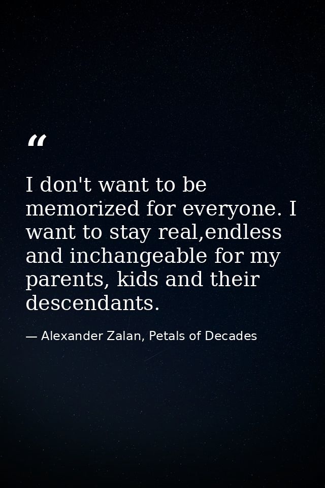 I don't want to be memorized for everyone. I want to stay real,endless and inchangeable for my parents, kids and their d — Alexander Zalan, Petals of Decades