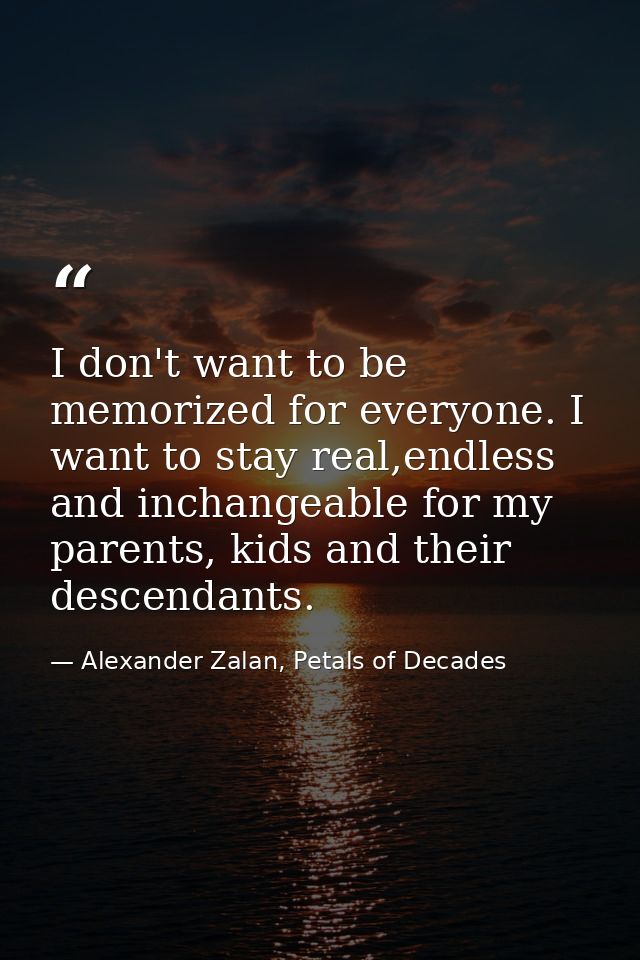 I don't want to be memorized for everyone. I want to stay real,endless and inchangeable for my parents, kids and their d — Alexander Zalan, Petals of Decades