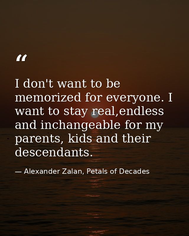 I don't want to be memorized for everyone. I want to stay real,endless and inchangeable for my parents, kids and their d — Alexander Zalan, Petals of Decades