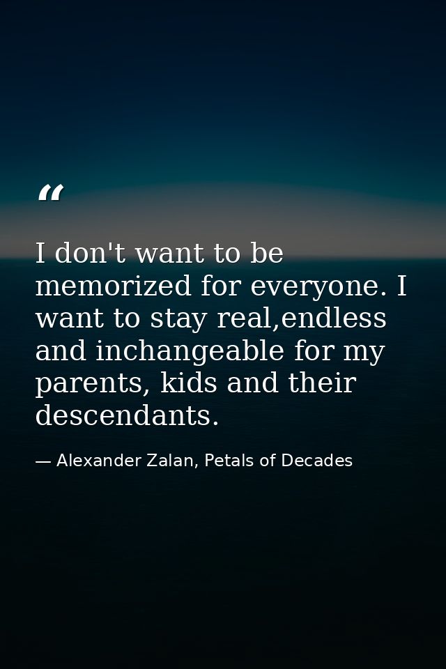 I don't want to be memorized for everyone. I want to stay real,endless and inchangeable for my parents, kids and their d — Alexander Zalan, Petals of Decades