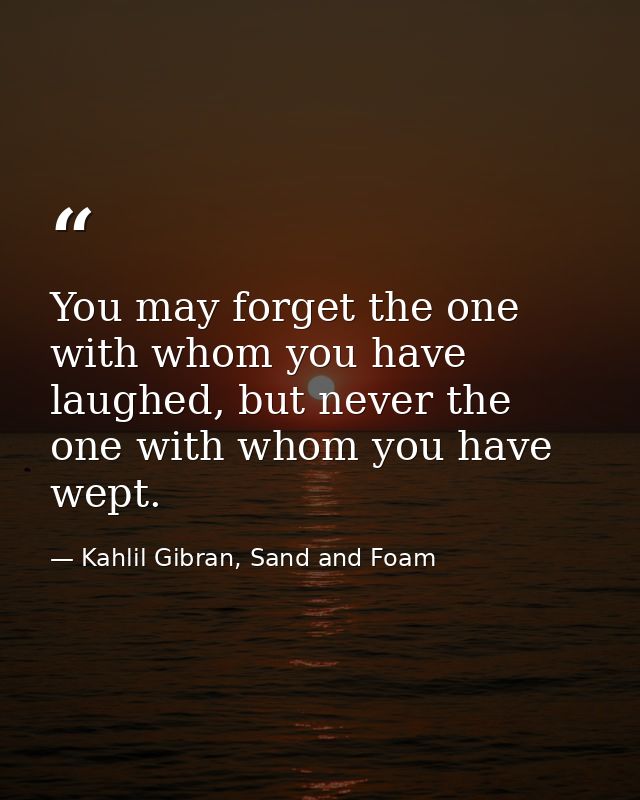 You may forget the one with whom you have laughed, but never the one with whom you have wept. — Kahlil Gibran, Sand and Foam