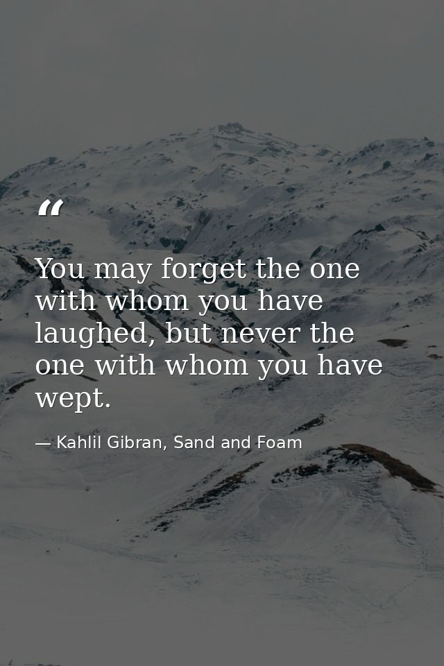 You may forget the one with whom you have laughed, but never the one with whom you have wept. — Kahlil Gibran, Sand and Foam