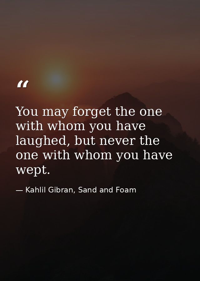 You may forget the one with whom you have laughed, but never the one with whom you have wept. — Kahlil Gibran, Sand and Foam