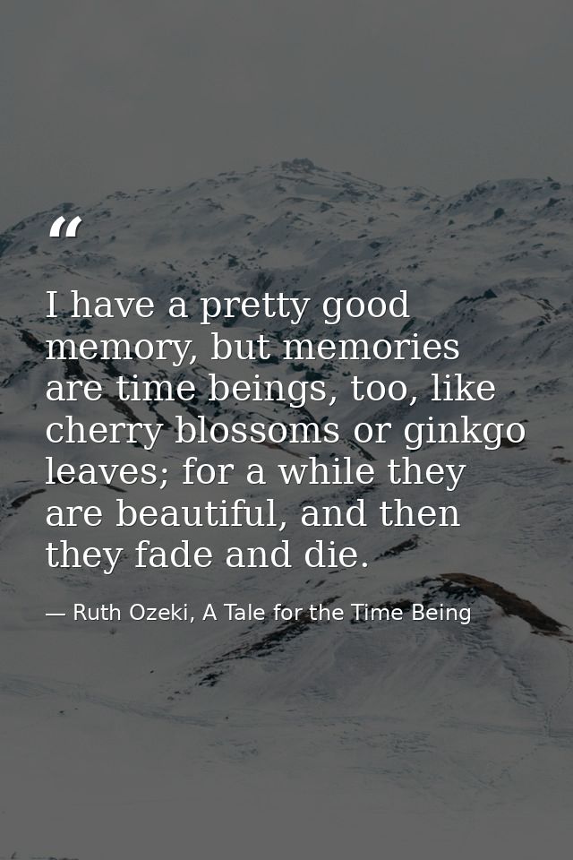 I have a pretty good memory, but memories are time beings, too, like cherry blossoms or ginkgo leaves; for a while they  — Ruth Ozeki, A Tale for the Time Being
