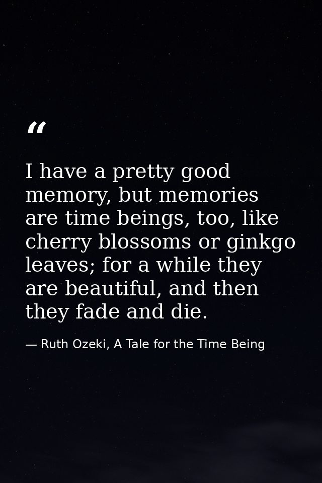 I have a pretty good memory, but memories are time beings, too, like cherry blossoms or ginkgo leaves; for a while they  — Ruth Ozeki, A Tale for the Time Being