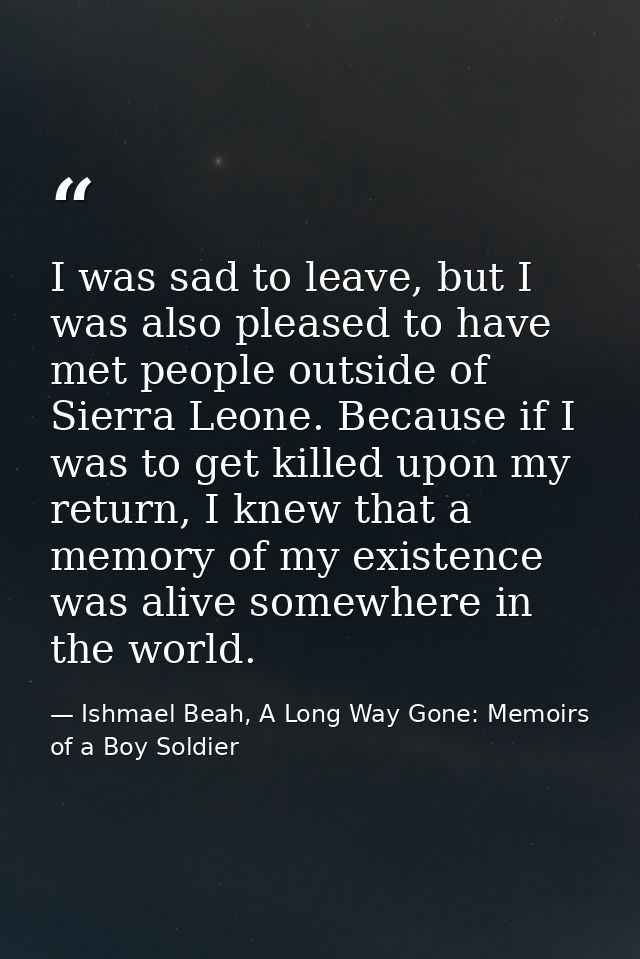 I was sad to leave, but I was also pleased to have met people outside of Sierra Leone. Because if I was to get killed up — Ishmael Beah, A Long Way Gone: Memoirs of a Boy Soldier