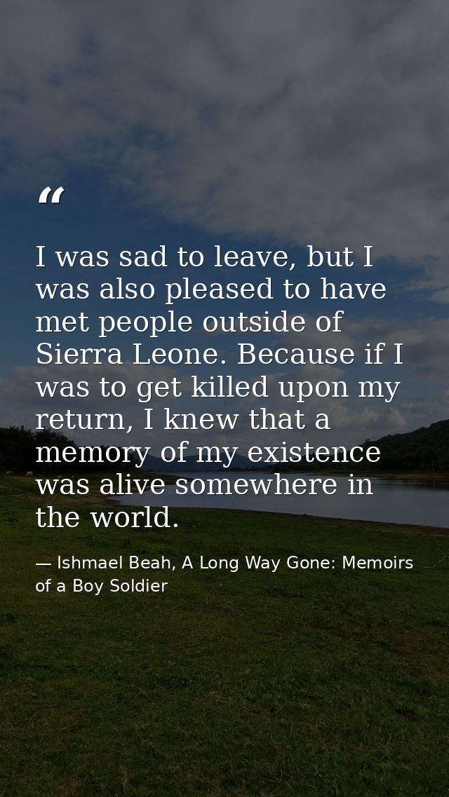 I was sad to leave, but I was also pleased to have met people outside of Sierra Leone. Because if I was to get killed up — Ishmael Beah, A Long Way Gone: Memoirs of a Boy Soldier