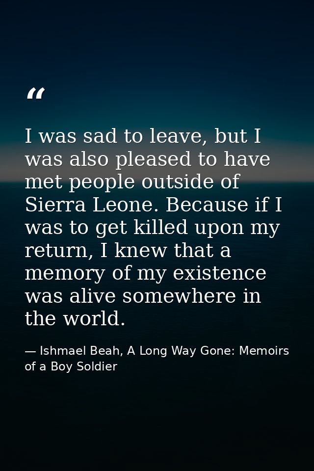 I was sad to leave, but I was also pleased to have met people outside of Sierra Leone. Because if I was to get killed up — Ishmael Beah, A Long Way Gone: Memoirs of a Boy Soldier