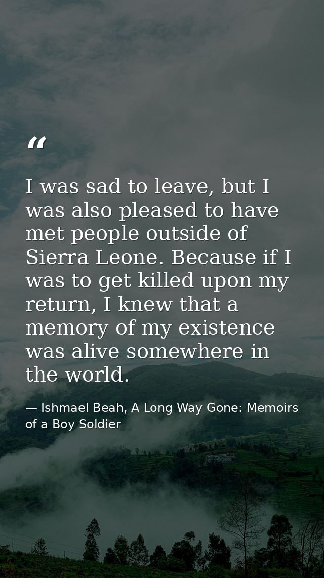 I was sad to leave, but I was also pleased to have met people outside of Sierra Leone. Because if I was to get killed up — Ishmael Beah, A Long Way Gone: Memoirs of a Boy Soldier