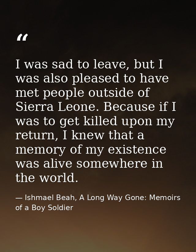 I was sad to leave, but I was also pleased to have met people outside of Sierra Leone. Because if I was to get killed up — Ishmael Beah, A Long Way Gone: Memoirs of a Boy Soldier