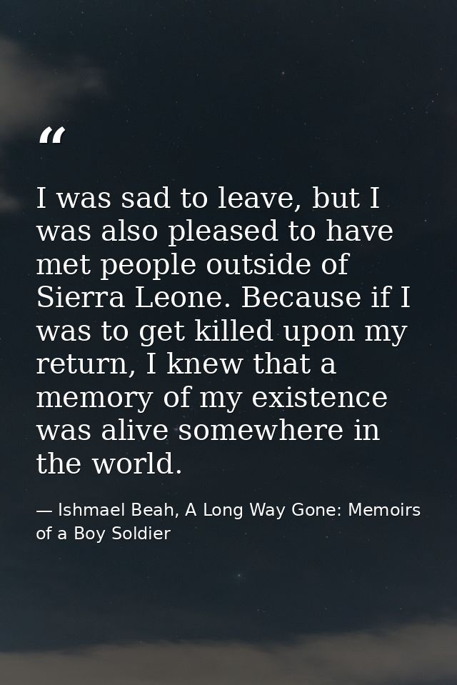 I was sad to leave, but I was also pleased to have met people outside of Sierra Leone. Because if I was to get killed up — Ishmael Beah, A Long Way Gone: Memoirs of a Boy Soldier