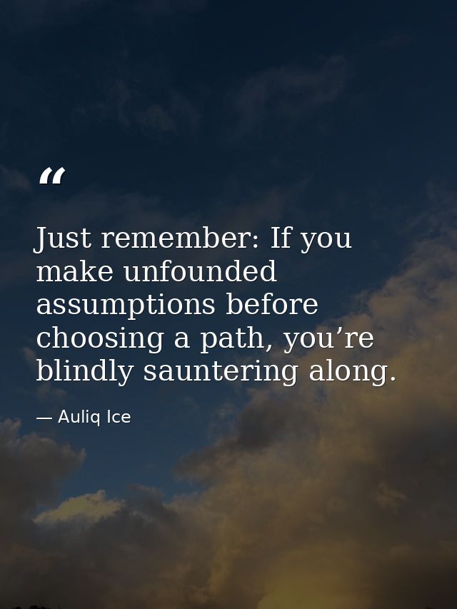 Just remember: If you make unfounded assumptions before choosing a path, you’re blindly sauntering along. — Auliq Ice