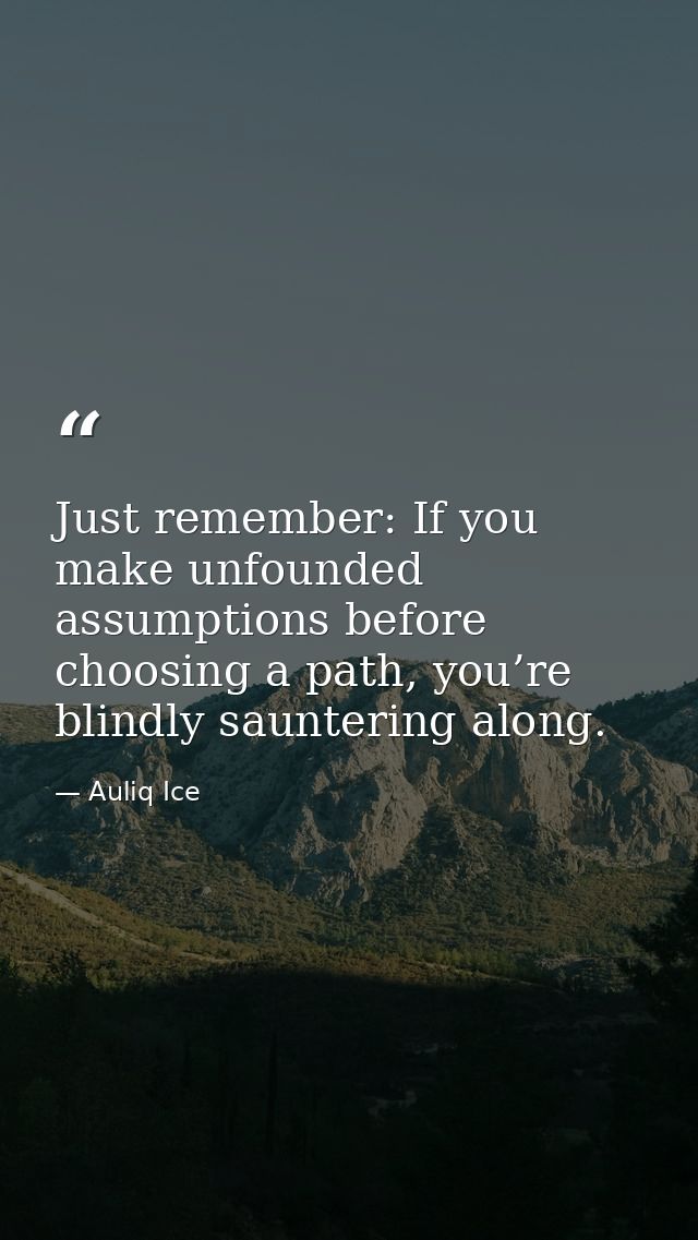 Just remember: If you make unfounded assumptions before choosing a path, you’re blindly sauntering along. — Auliq Ice