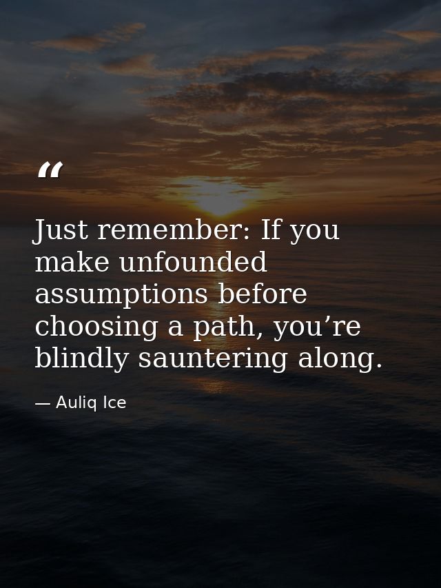 Just remember: If you make unfounded assumptions before choosing a path, you’re blindly sauntering along. — Auliq Ice