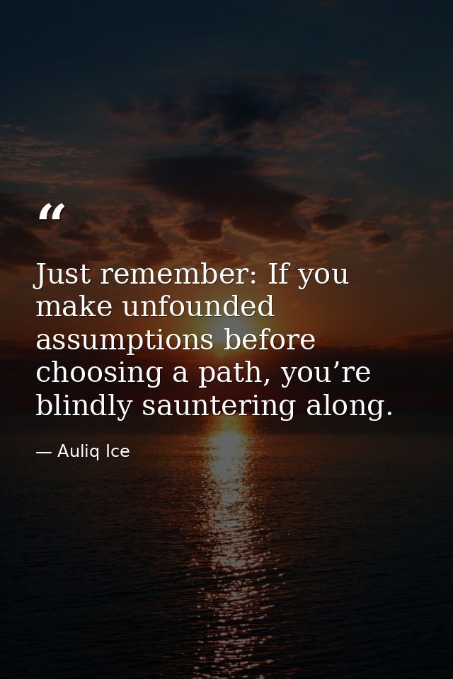 Just remember: If you make unfounded assumptions before choosing a path, you’re blindly sauntering along. — Auliq Ice