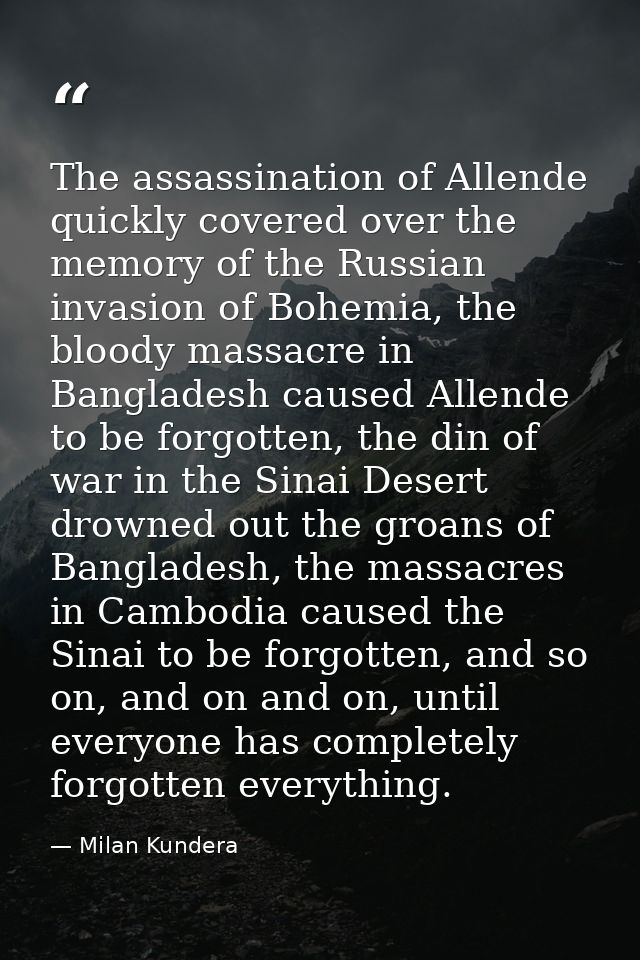 The assassination of Allende quickly covered over the memory of the Russian invasion of Bohemia, the bloody massacre in  — Milan Kundera
