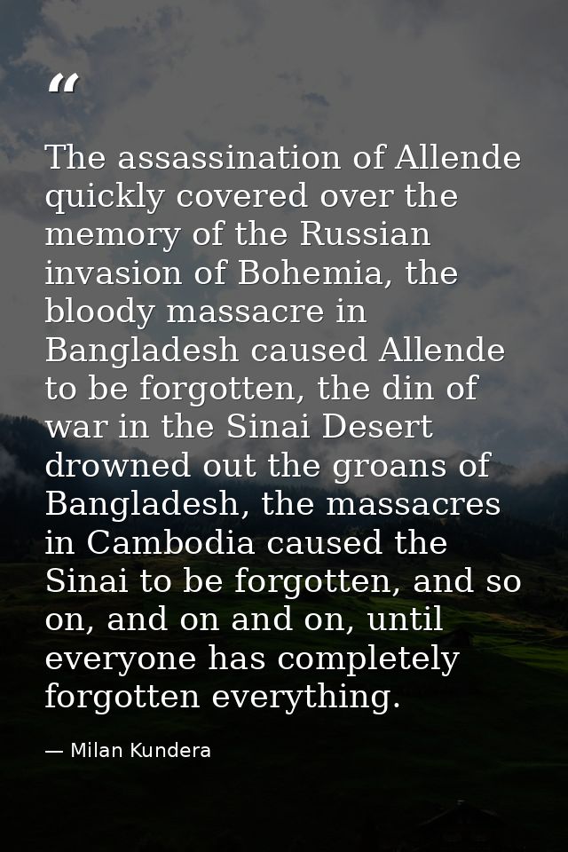 The assassination of Allende quickly covered over the memory of the Russian invasion of Bohemia, the bloody massacre in  — Milan Kundera