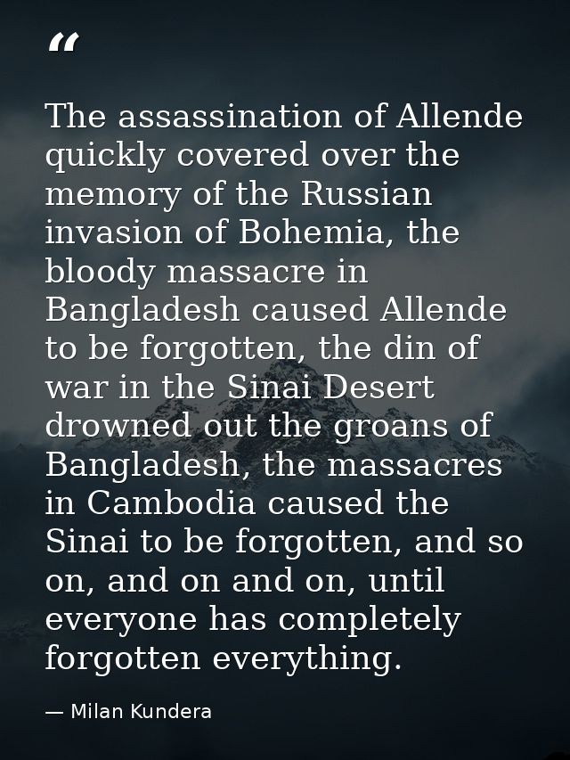The assassination of Allende quickly covered over the memory of the Russian invasion of Bohemia, the bloody massacre in  — Milan Kundera