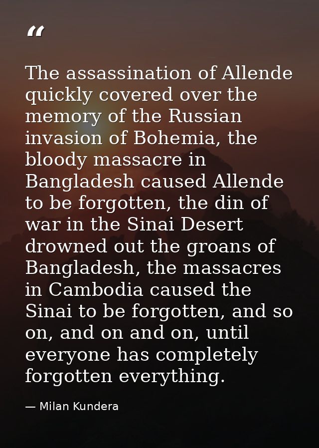 The assassination of Allende quickly covered over the memory of the Russian invasion of Bohemia, the bloody massacre in  — Milan Kundera