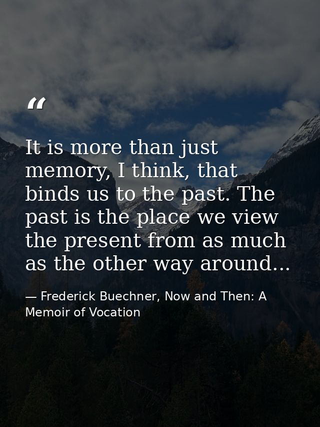 It is more than just memory, I think, that binds us to the past. The past is the place we view the present from as much  — Frederick Buechner, Now and Then: A Memoir of Vocation