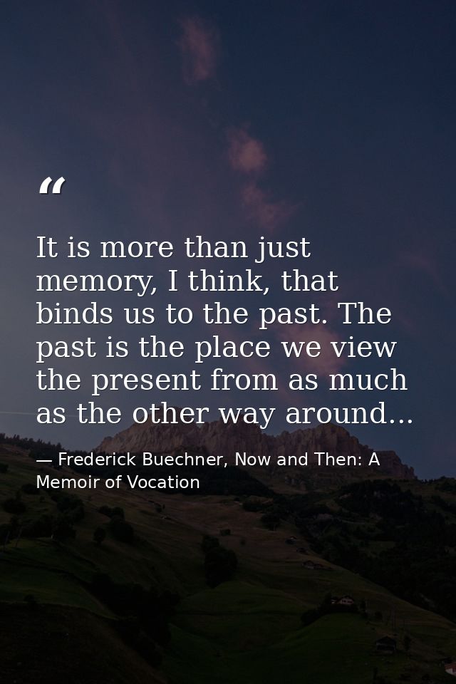 It is more than just memory, I think, that binds us to the past. The past is the place we view the present from as much  — Frederick Buechner, Now and Then: A Memoir of Vocation