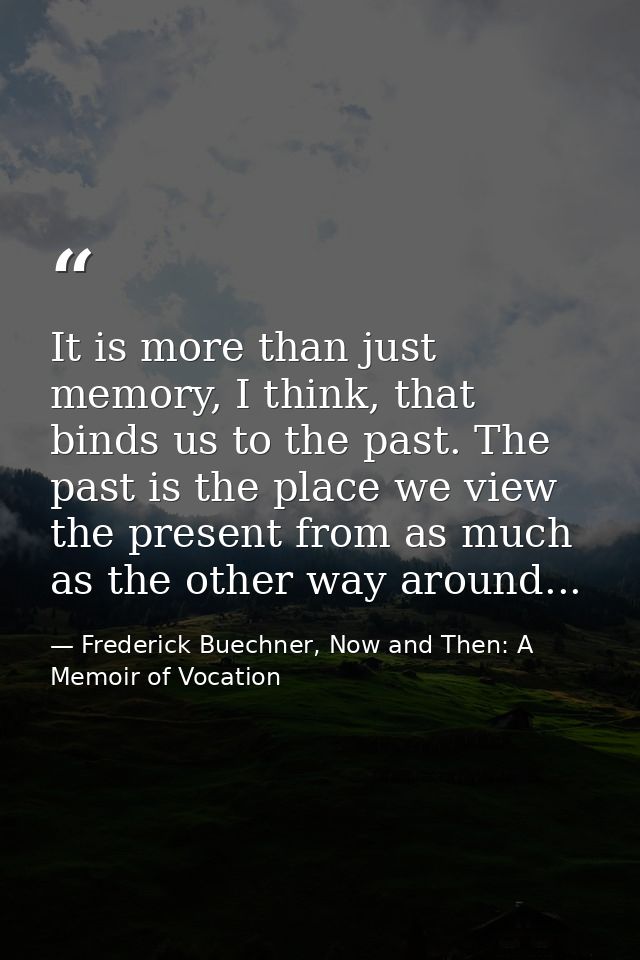 It is more than just memory, I think, that binds us to the past. The past is the place we view the present from as much  — Frederick Buechner, Now and Then: A Memoir of Vocation