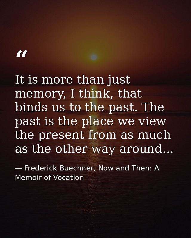 It is more than just memory, I think, that binds us to the past. The past is the place we view the present from as much  — Frederick Buechner, Now and Then: A Memoir of Vocation