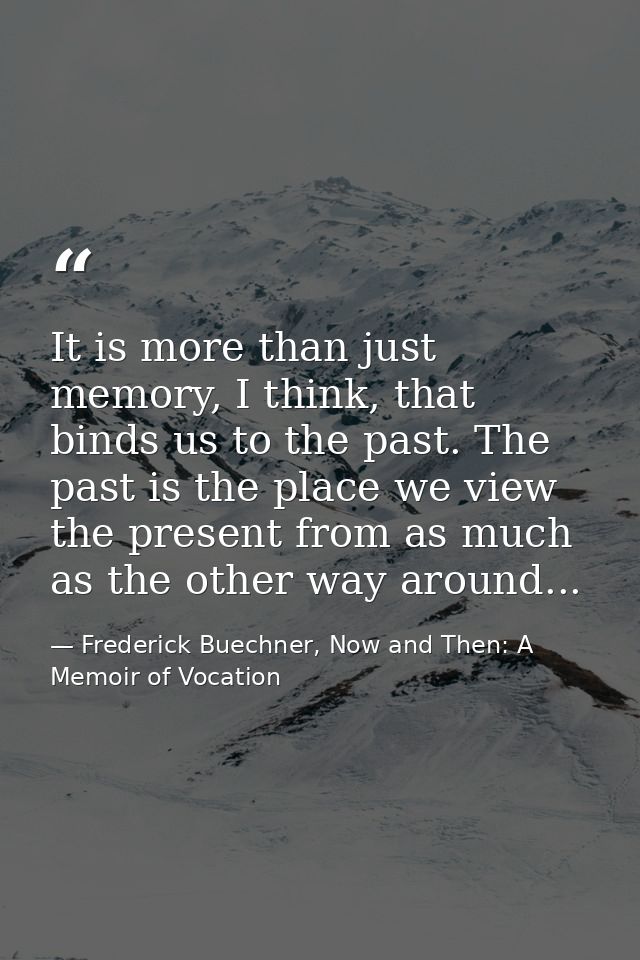It is more than just memory, I think, that binds us to the past. The past is the place we view the present from as much  — Frederick Buechner, Now and Then: A Memoir of Vocation