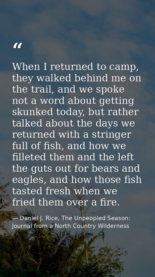 When I returned to camp, they walked behind me on the trail, and we spoke not a word about getting skunked today, but ra — Daniel J. Rice, The Unpeopled Season: Journal from a North Country Wilderness