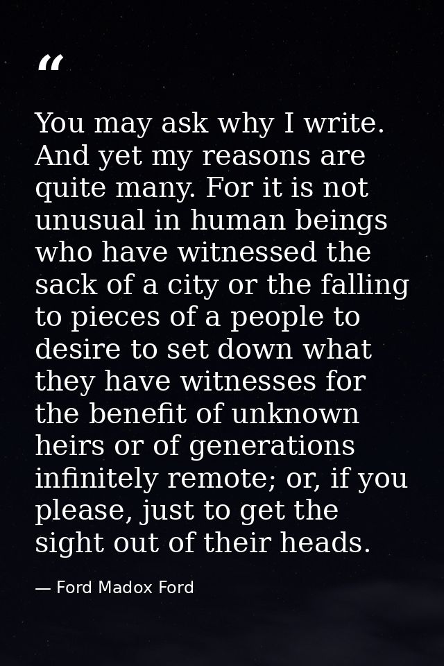 You may ask why I write. And yet my reasons are quite many. For it is not unusual in human beings who have witnessed the — Ford Madox Ford